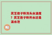 灵芝孢子粉洗头水温度？灵芝孢子粉开水还是温水泡