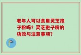 老年人可以食用灵芝孢子粉吗？灵芝孢子粉的功效与注意事项？