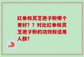 红参和灵芝孢子粉哪个更好？？对比红参和灵芝孢子粉的功效和适用人群？