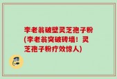 李老翁破壁灵芝孢子粉(李老翁突破砖墙！灵芝孢子粉疗效惊人)