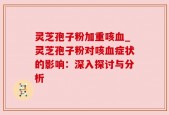 灵芝孢子粉加重咳血_灵芝孢子粉对咳血症状的影响：深入探讨与分析
