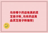 乌市哪个药店有真的灵芝孢子粉_乌市药店真品灵芝孢子粉推荐)
