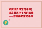 如何提去灵芝孢子粉(提高灵芝孢子粉的品质——你需要知道的事项)