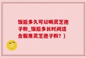 饭后多久可以喝灵芝孢子粉_饭后多长时间适合服用灵芝孢子粉？)