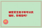 破壁灵芝孢子粉可以抗辐射，你相信吗？
