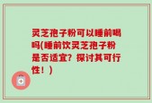 灵芝孢子粉可以睡前喝吗(睡前饮灵芝孢子粉是否适宜？探讨其可行性！)