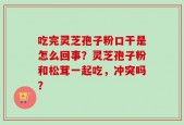 吃完灵芝孢子粉口干是怎么回事？灵芝孢子粉和松茸一起吃，冲突吗？