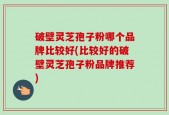 破壁灵芝孢子粉哪个品牌比较好(比较好的破壁灵芝孢子粉品牌推荐)