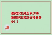 淮安野生灵芝多少钱(淮安野生灵芝价格是多少？)