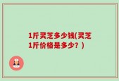 1斤灵芝多少钱(灵芝1斤价格是多少？)