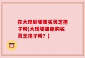 在大理到哪里买灵芝孢子粉(大理哪里能购买灵芝孢子粉？)
