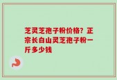 芝灵芝孢子粉价格？正宗长白山灵芝孢子粉一斤多少钱