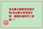东北黑土精灵灵芝孢子粉(东北黑土灵芝孢子粉：健康补益的不二选择！)