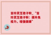 吉珍灵芝孢子粉_“吉珍灵芝孢子粉：提升免疫力，增强健康”