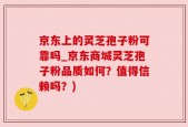 京东上的灵芝孢子粉可靠吗_京东商城灵芝孢子粉品质如何？值得信赖吗？)
