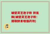 破壁灵芝孢子粉 转氨酶(破壁灵芝孢子粉：提取酵素增强药效)