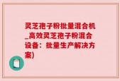 灵芝孢子粉批量混合机_高效灵芝孢子粉混合设备：批量生产解决方案)