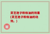 灵芝孢子粉和油的效果(灵芝孢子粉和油的功效。)