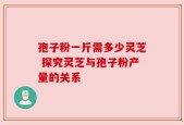 孢子粉一斤需多少灵芝 探究灵芝与孢子粉产量的关系