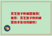 灵芝孢子粉破壁推荐(推荐：灵芝孢子粉的破壁技术及功效解析)