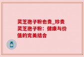灵芝孢子粉也贵_珍贵灵芝孢子粉：健康与价值的完美结合