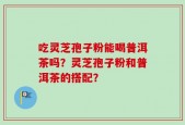 吃灵芝孢子粉能喝普洱茶吗？灵芝孢子粉和普洱茶的搭配？