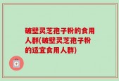 破壁灵芝孢子粉的食用人群(破壁灵芝孢子粉的适宜食用人群)