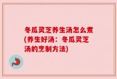 冬瓜灵芝养生汤怎么煮(养生好汤：冬瓜灵芝汤的烹制方法)