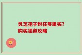 灵芝孢子粉在哪里买？购买渠道攻略