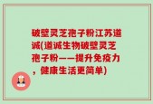 破壁灵芝孢子粉江苏道诚(道诚生物破壁灵芝孢子粉——提升免疫力，健康生活更简单)