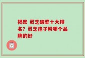 揭密 灵芝破壁十大排名？灵芝孢子粉哪个品牌的好