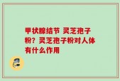 甲状腺结节 灵芝孢子粉？灵芝孢子粉对人体有什么作用