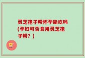 灵芝孢子粉怀孕能吃吗(孕妇可否食用灵芝孢子粉？)