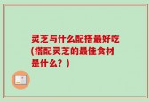 灵芝与什么配搭最好吃(搭配灵芝的最佳食材是什么？)