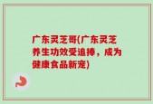 广东灵芝哥(广东灵芝养生功效受追捧，成为健康食品新宠)