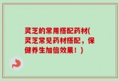 灵芝的常用搭配药材(灵芝常见药材搭配，保健养生加倍效果！)