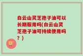 白云山灵芝孢子油可以长期服用吗(白云山灵芝孢子油可持续使用吗？)