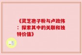 《灵芝孢子粉与卢政伟：探索其中的关联和独特价值》