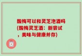 酸梅可以和灵芝泡酒吗(酸梅灵芝酒：新尝试，美味与健康并存)