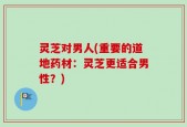 灵芝对男人(重要的道地药材：灵芝更适合男性？)