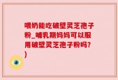 喂奶能吃破壁灵芝孢子粉_哺乳期妈妈可以服用破壁灵芝孢子粉吗？)