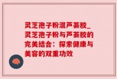 灵芝孢子粉混芦荟胶_灵芝孢子粉与芦荟胶的完美结合：探索健康与美容的双重功效