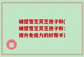 破壁雪芝灵芝孢子粉(破壁雪芝灵芝孢子粉：提升免疫力的好帮手)