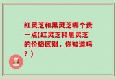 红灵芝和黑灵芝哪个贵一点(红灵芝和黑灵芝的价格区别，你知道吗？)