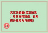 灵芝煲胶囊(灵芝胶囊：珍贵材料制成，有助提升免疫力与健康)