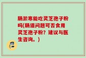 肠淤寒能吃灵芝孢子粉吗(肠道问题可否食用灵芝孢子粉？建议与医生咨询。)