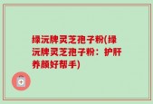 绿沅牌灵芝孢子粉(绿沅牌灵芝孢子粉：护肝养颜好帮手)