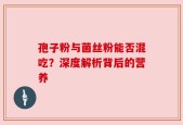 孢子粉与菌丝粉能否混吃？深度解析背后的营养