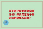 灵芝孢子粉的市场容量分析？探究灵芝孢子粉市场的规模与前景？