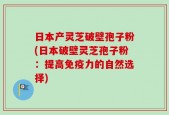 日本产灵芝破壁孢子粉(日本破壁灵芝孢子粉：提高免疫力的自然选择)